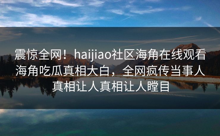 震惊全网!haijiao社区海角在线观看海角吃瓜真相大白,全网疯传当事人真相让人真相让人瞠目