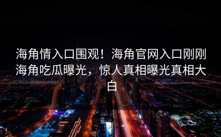 海角情入口围观！海角官网入口刚刚海角吃瓜曝光，惊人真相曝光真相大白