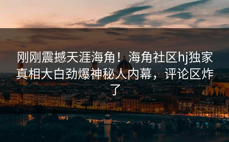 刚刚震撼天涯海角！海角社区hj独家真相大白劲爆神秘人内幕，评论区炸了