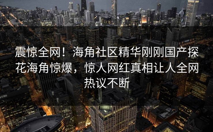 震惊全网！海角社区精华刚刚国产探花海角惊爆，惊人网红真相让人全网热议不断