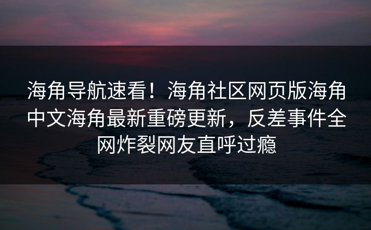 海角导航速看！海角社区网页版海角中文海角最新重磅更新，反差事件全网炸裂网友直呼过瘾