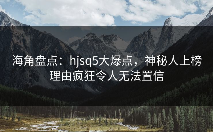 海角盘点：hjsq5大爆点，神秘人上榜理由疯狂令人无法置信