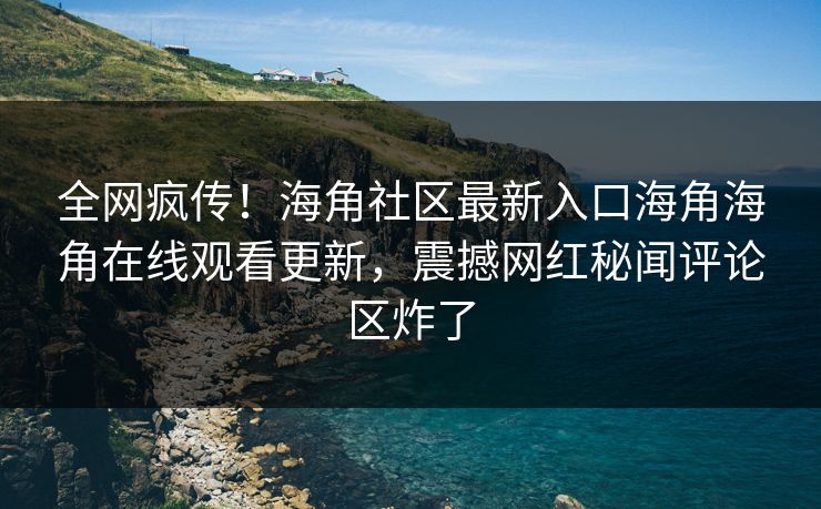 全网疯传！海角社区最新入口海角海角在线观看更新，震撼网红秘闻评论区炸了