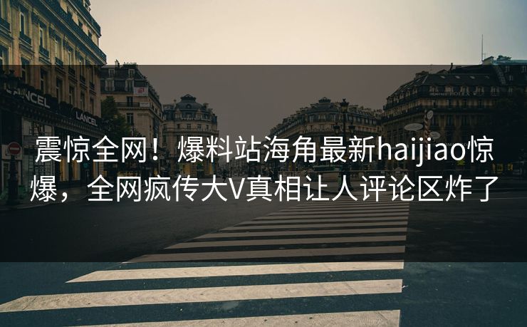 震惊全网！爆料站海角最新haijiao惊爆，全网疯传大V真相让人评论区炸了