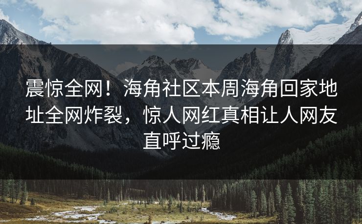 震惊全网！海角社区本周海角回家地址全网炸裂，惊人网红真相让人网友直呼过瘾