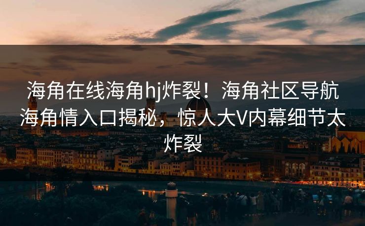 海角在线海角hj炸裂！海角社区导航海角情入口揭秘，惊人大V内幕细节太炸裂