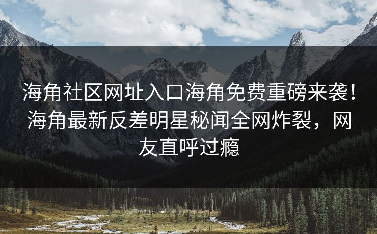 海角社区网址入口海角免费重磅来袭！海角最新反差明星秘闻全网炸裂，网友直呼过瘾