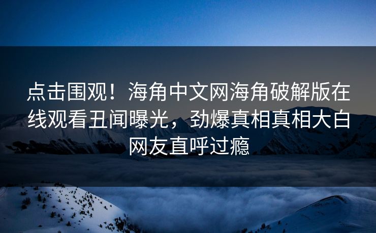 点击围观！海角中文网海角破解版在线观看丑闻曝光，劲爆真相真相大白网友直呼过瘾