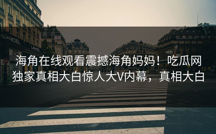 海角在线观看震撼海角妈妈！吃瓜网独家真相大白惊人大V内幕，真相大白