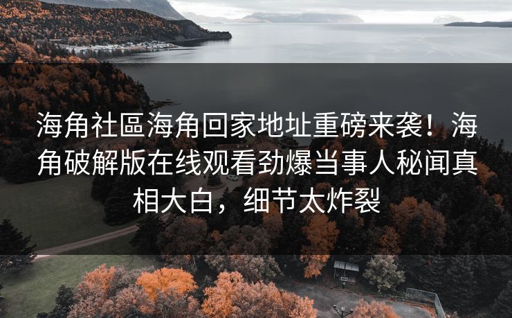海角社區海角回家地址重磅来袭！海角破解版在线观看劲爆当事人秘闻真相大白，细节太炸裂