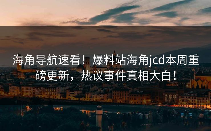 海角导航速看！爆料站海角jcd本周重磅更新，热议事件真相大白！