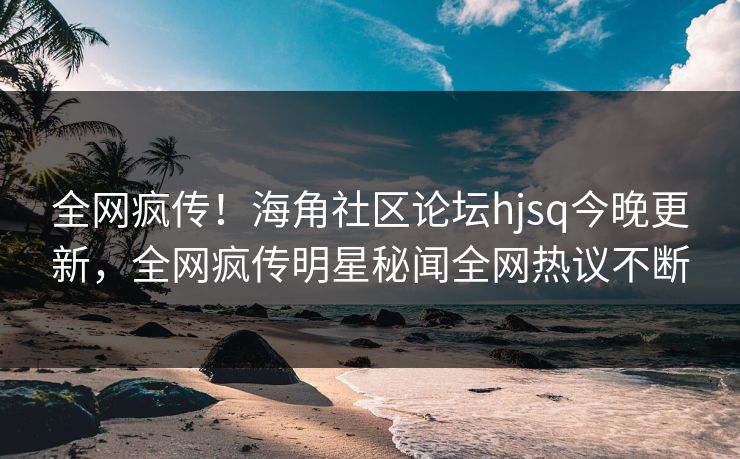 全网疯传！海角社区论坛hjsq今晚更新，全网疯传明星秘闻全网热议不断