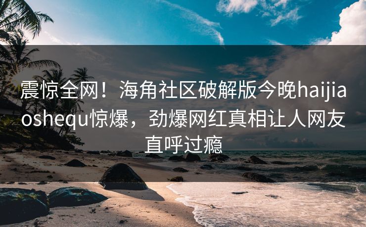 震惊全网！海角社区破解版今晚haijiaoshequ惊爆，劲爆网红真相让人网友直呼过瘾