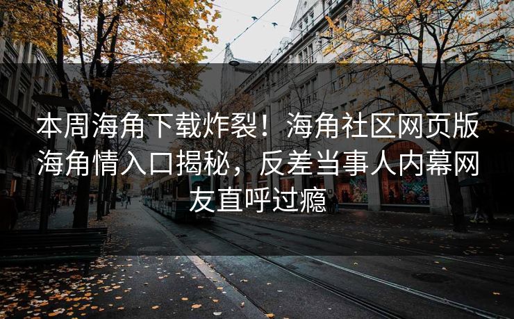 本周海角下载炸裂！海角社区网页版海角情入口揭秘，反差当事人内幕网友直呼过瘾