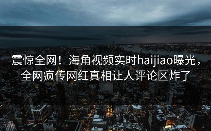 震惊全网！海角视频实时haijiao曝光，全网疯传网红真相让人评论区炸了