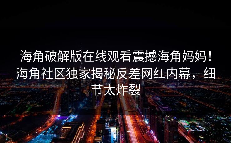 海角破解版在线观看震撼海角妈妈！海角社区独家揭秘反差网红内幕，细节太炸裂