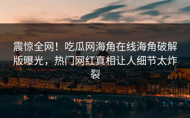 震惊全网！吃瓜网海角在线海角破解版曝光，热门网红真相让人细节太炸裂