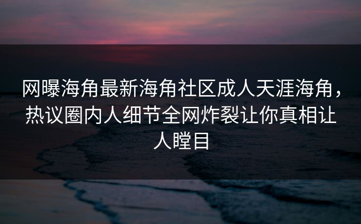 网曝海角最新海角社区成人天涯海角，热议圈内人细节全网炸裂让你真相让人瞠目