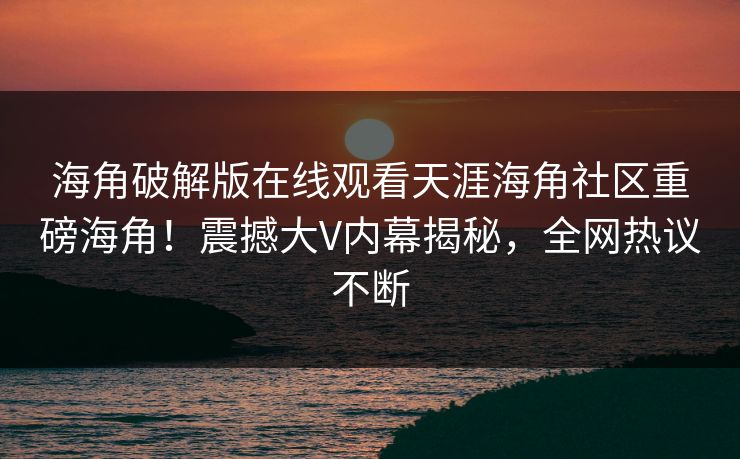 海角破解版在线观看天涯海角社区重磅海角！震撼大V内幕揭秘，全网热议不断