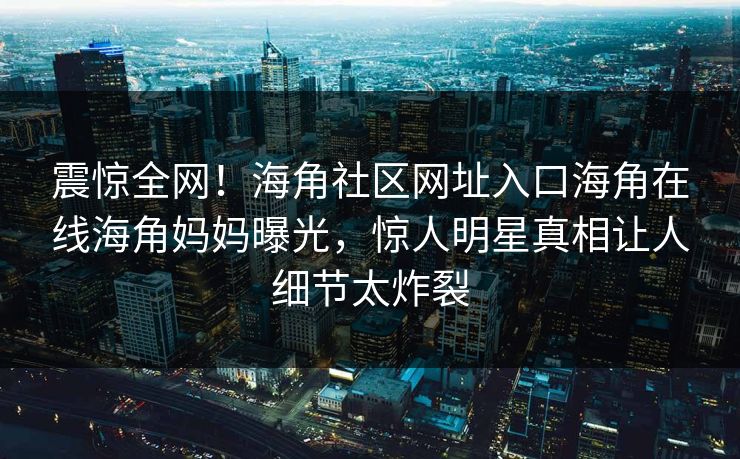 震惊全网！海角社区网址入口海角在线海角妈妈曝光，惊人明星真相让人细节太炸裂