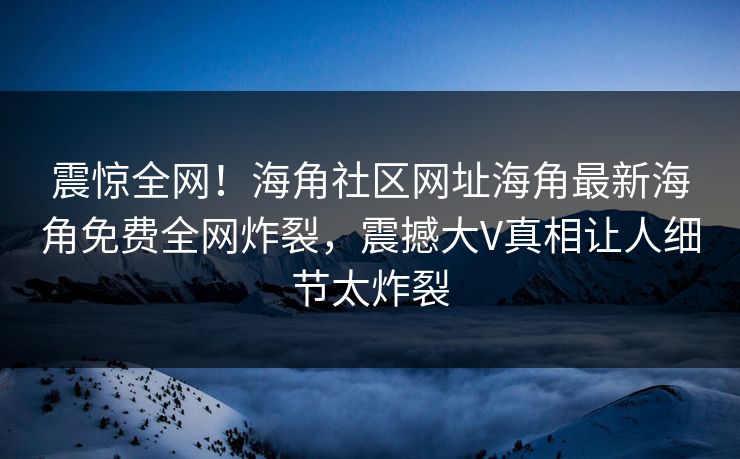 震惊全网！海角社区网址海角最新海角免费全网炸裂，震撼大V真相让人细节太炸裂