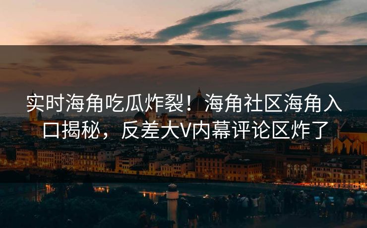 实时海角吃瓜炸裂！海角社区海角入口揭秘，反差大V内幕评论区炸了