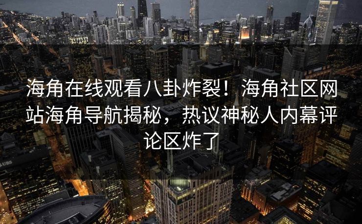 海角在线观看八卦炸裂！海角社区网站海角导航揭秘，热议神秘人内幕评论区炸了