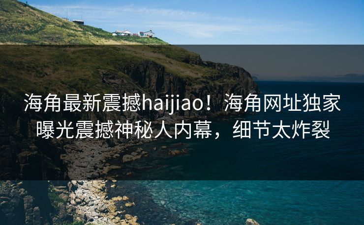 海角最新震撼haijiao！海角网址独家曝光震撼神秘人内幕，细节太炸裂