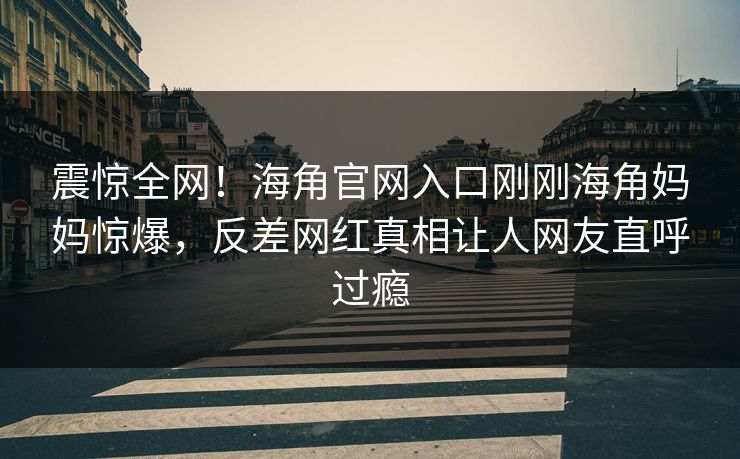 震惊全网！海角官网入口刚刚海角妈妈惊爆，反差网红真相让人网友直呼过瘾