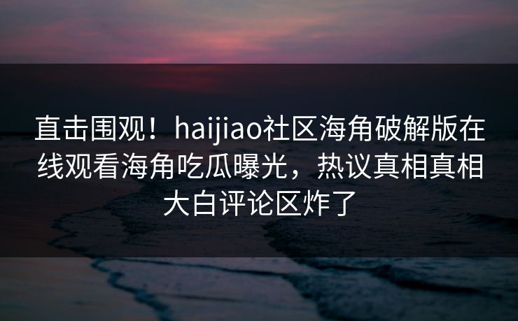 直击围观！haijiao社区海角破解版在线观看海角吃瓜曝光，热议真相真相大白评论区炸了
