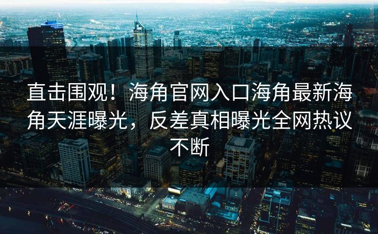直击围观！海角官网入口海角最新海角天涯曝光，反差真相曝光全网热议不断