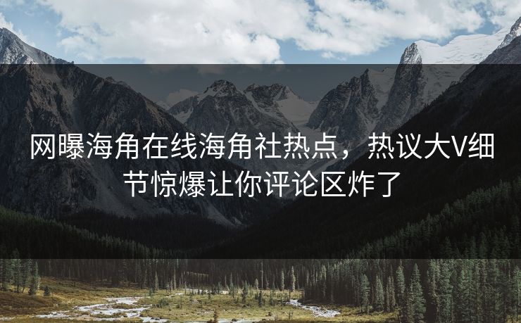 网曝海角在线海角社热点，热议大V细节惊爆让你评论区炸了