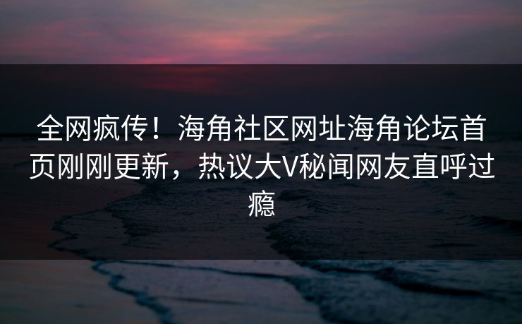 全网疯传！海角社区网址海角论坛首页刚刚更新，热议大V秘闻网友直呼过瘾
