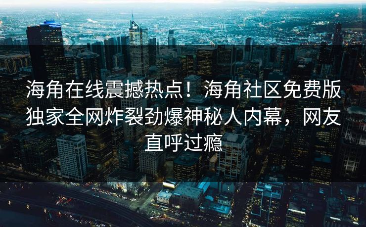 海角在线震撼热点！海角社区免费版独家全网炸裂劲爆神秘人内幕，网友直呼过瘾