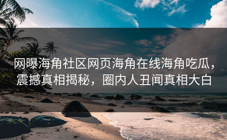 网曝海角社区网页海角在线海角吃瓜，震撼真相揭秘，圈内人丑闻真相大白