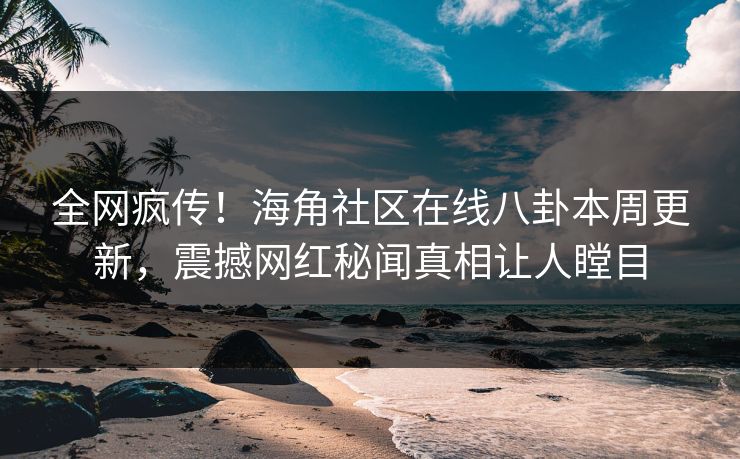 全网疯传！海角社区在线八卦本周更新，震撼网红秘闻真相让人瞠目