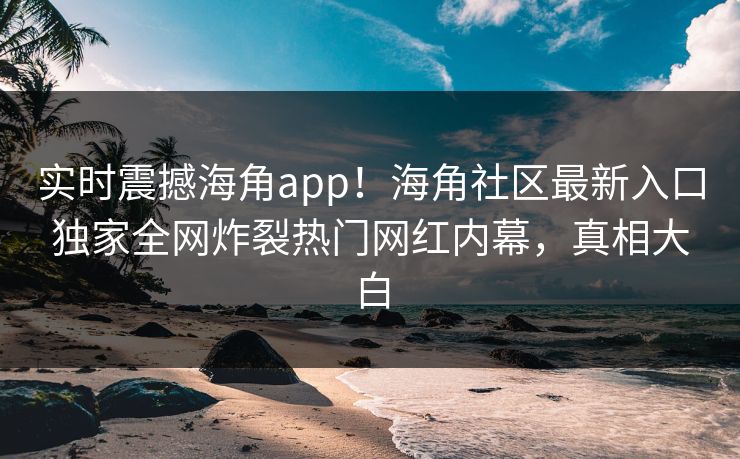 实时震撼海角app！海角社区最新入口独家全网炸裂热门网红内幕，真相大白