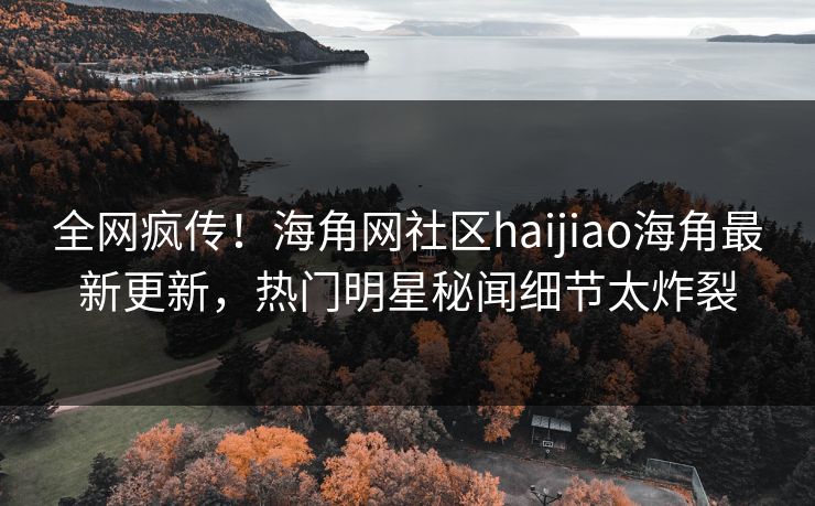 全网疯传！海角网社区haijiao海角最新更新，热门明星秘闻细节太炸裂