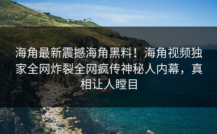 海角最新震撼海角黑料！海角视频独家全网炸裂全网疯传神秘人内幕，真相让人瞠目