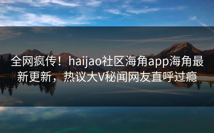 全网疯传！haijao社区海角app海角最新更新，热议大V秘闻网友直呼过瘾