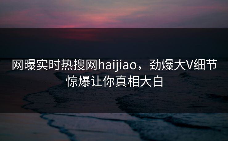 网曝实时热搜网haijiao，劲爆大V细节惊爆让你真相大白