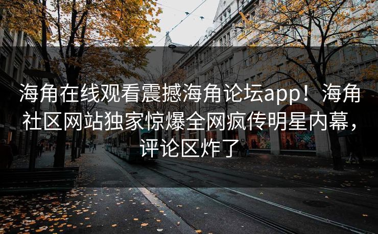 海角在线观看震撼海角论坛app！海角社区网站独家惊爆全网疯传明星内幕，评论区炸了