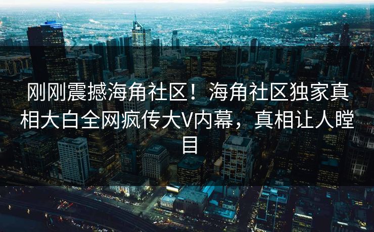 刚刚震撼海角社区！海角社区独家真相大白全网疯传大V内幕，真相让人瞠目