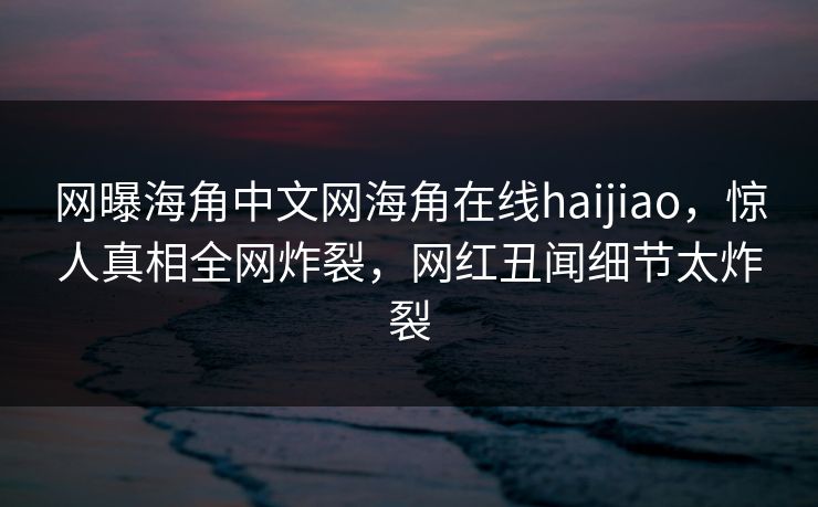 网曝海角中文网海角在线haijiao，惊人真相全网炸裂，网红丑闻细节太炸裂