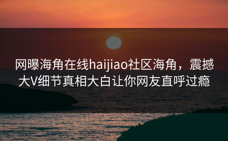 网曝海角在线haijiao社区海角，震撼大V细节真相大白让你网友直呼过瘾