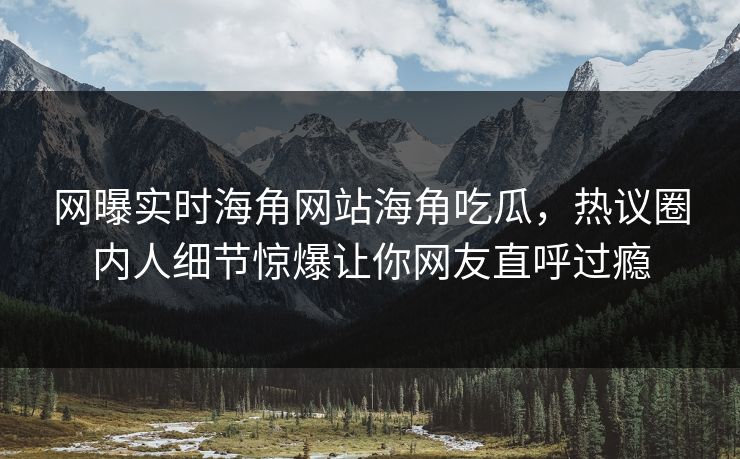 网曝实时海角网站海角吃瓜，热议圈内人细节惊爆让你网友直呼过瘾