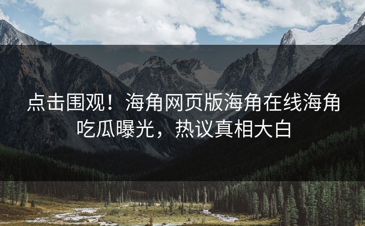 点击围观！海角网页版海角在线海角吃瓜曝光，热议真相大白