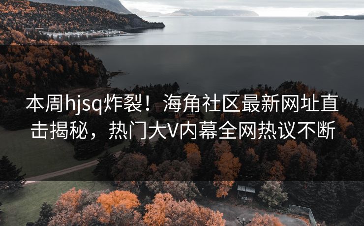 本周hjsq炸裂！海角社区最新网址直击揭秘，热门大V内幕全网热议不断