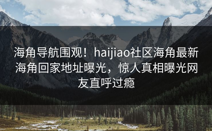 海角导航围观！haijiao社区海角最新海角回家地址曝光，惊人真相曝光网友直呼过瘾