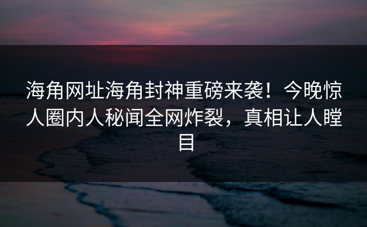 海角网址海角封神重磅来袭！今晚惊人圈内人秘闻全网炸裂，真相让人瞠目